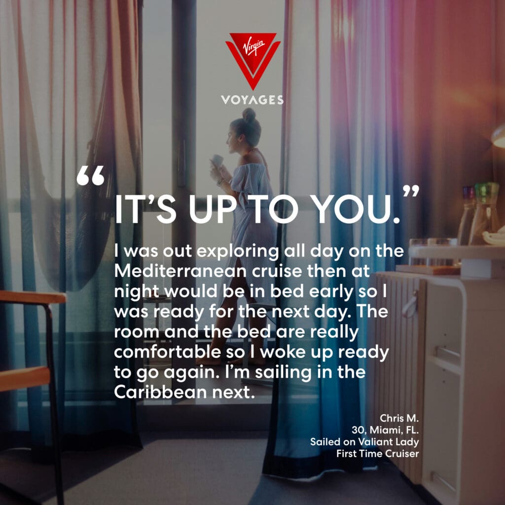 Sailor Quote: 'It's up to you. I was out exploring all day on the Mediterranean cruise then at night I would be in bed early so I was ready for the next day. The room and the bed are really comfortable so I woke up ready to go again. I'm sailing in the Caribbean next.' Chris M. 30, Miami, FL. Sailed on Valiant Lady. First time cruiser.